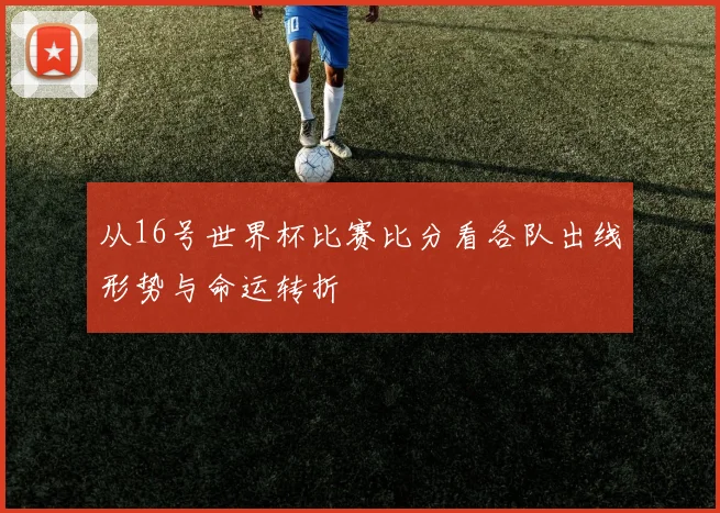从16号世界杯比赛比分看各队出线形势与命运转折